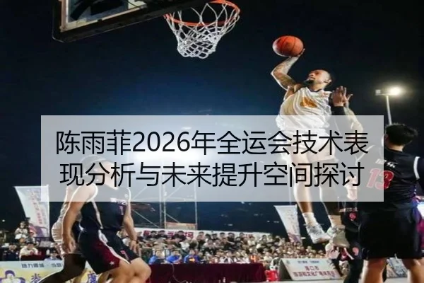 陈雨菲2026年全运会技术表现分析与未来提升空间探讨